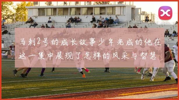 马刺2号的成长故事少年老成的他在这一集中展现了怎样的风采与智慧