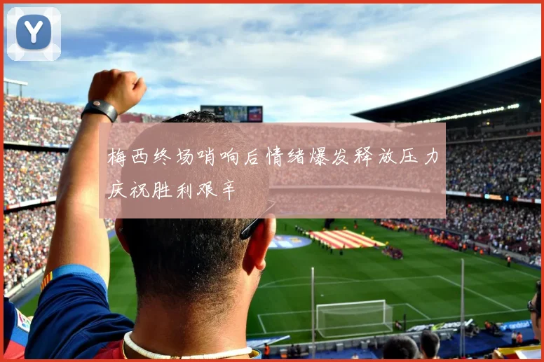 梅西终场哨响后情绪爆发释放压力庆祝胜利艰辛