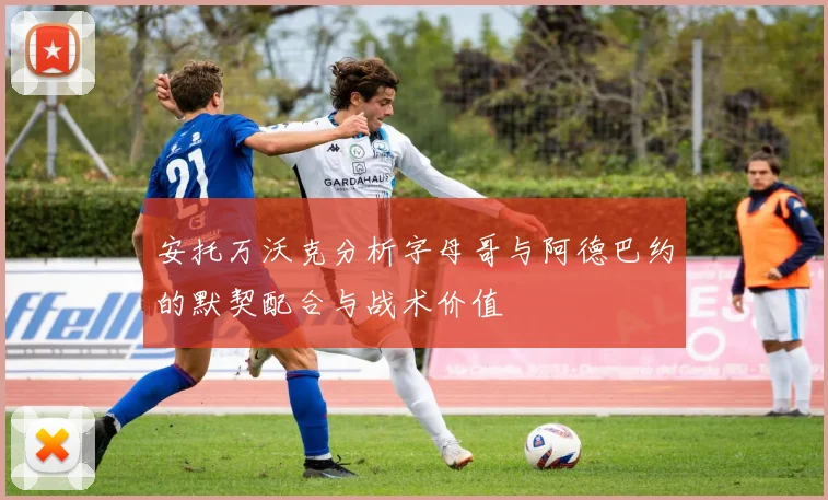 安托万沃克分析字母哥与阿德巴约的默契配合与战术价值
