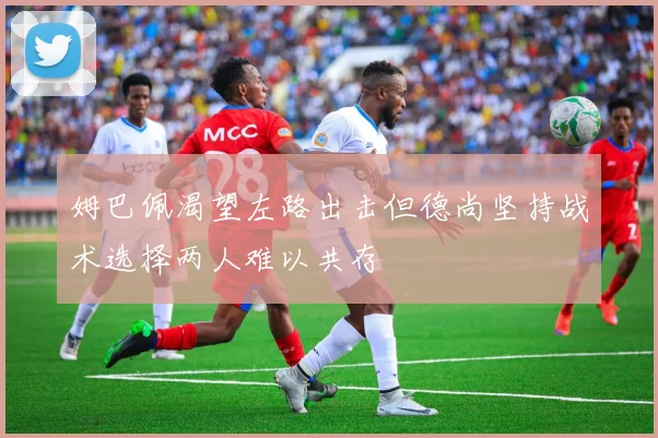 姆巴佩渴望左路出击但德尚坚持战术选择两人难以共存