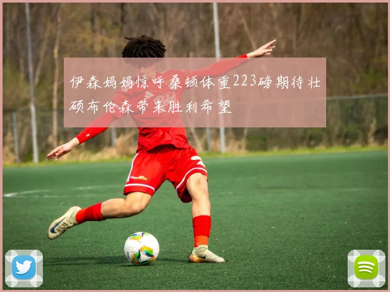 伊森妈妈惊呼桑顿体重223磅期待壮硕布伦森带来胜利希望