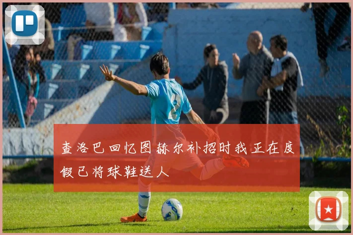 查洛巴回忆图赫尔补招时我正在度假已将球鞋送人