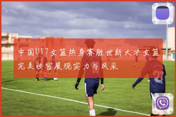中国U17女篮热身赛胜世新大学女篮完美收官展现实力与风采