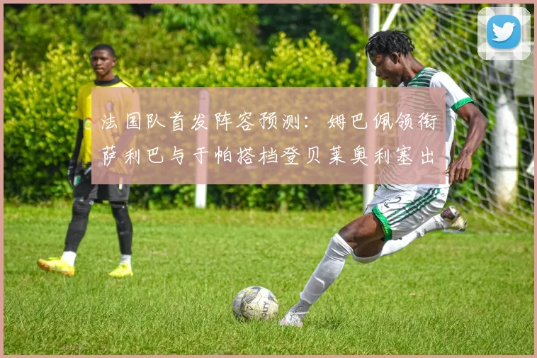 法国队首发阵容预测：姆巴佩领衔萨利巴与于帕搭档登贝莱奥利塞出战