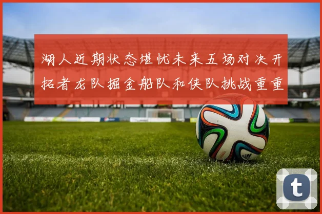 湖人近期状态堪忧未来五场对决开拓者龙队掘金船队和侠队挑战重重