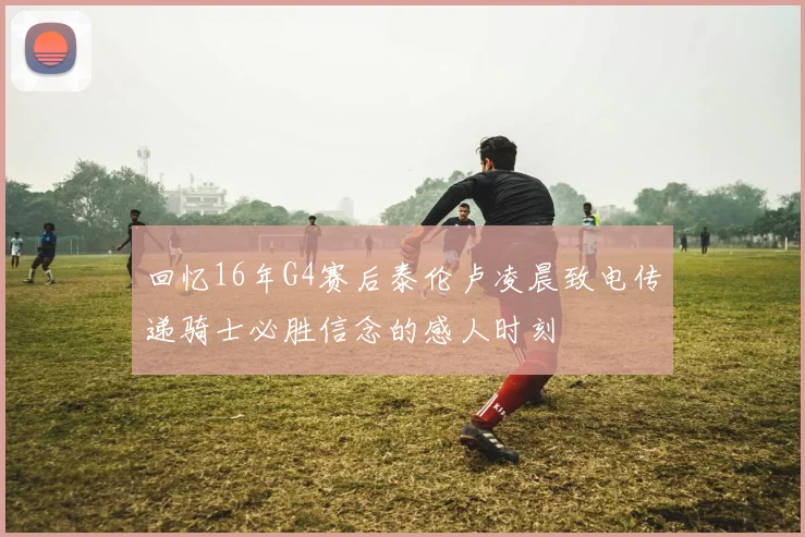回忆16年G4赛后泰伦卢凌晨致电传递骑士必胜信念的感人时刻