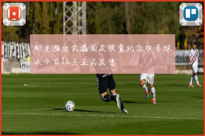 耐克推出武磊国足限量纪念印号球衣今日16点正式发售