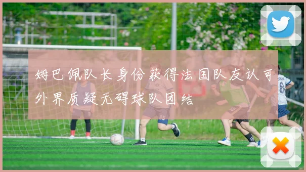 姆巴佩队长身份获得法国队友认可外界质疑无碍球队团结