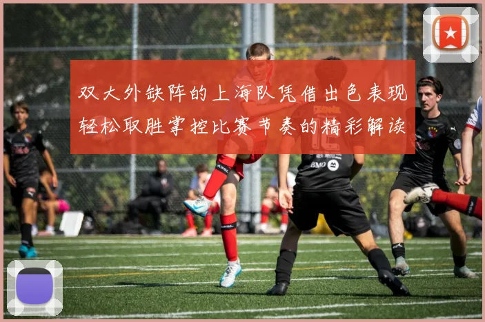 双大外缺阵的上海队凭借出色表现轻松取胜掌控比赛节奏的精彩解读