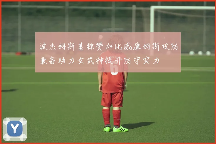 波杰姆斯基称赞加比威廉姆斯攻防兼备助力女武神提升防守实力