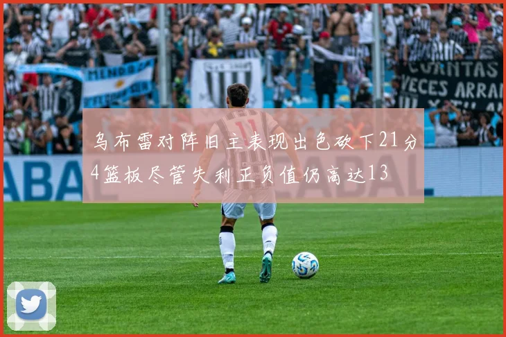 乌布雷对阵旧主表现出色砍下21分4篮板尽管失利正负值仍高达13
